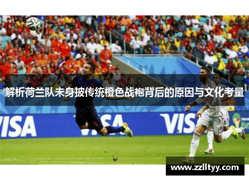 解析荷兰队未身披传统橙色战袍背后的原因与文化考量 解析荷兰队未身披传统橙色战袍背后的原因与文化考量